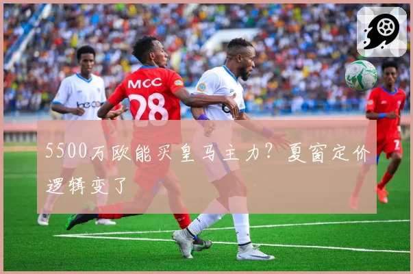 5500万欧能买皇马主力？夏窗定价逻辑变了