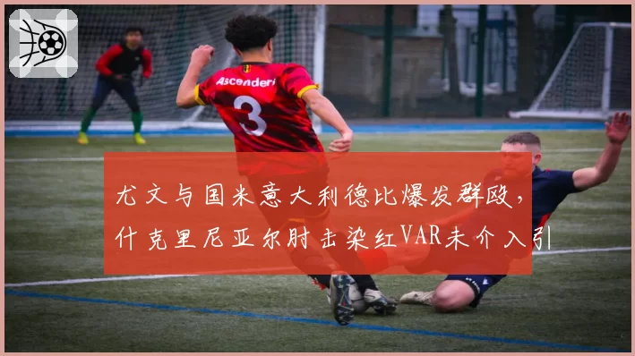 尤文与国米意大利德比爆发群殴,什克里尼亚尔肘击染红VAR未介入引轩然大波