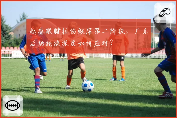 赵睿跟腱拉伤缺席第二阶段，广东后场轮换深度如何应对？