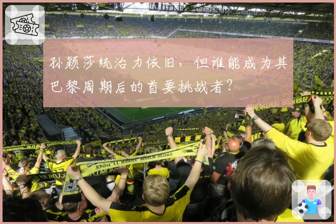 孙颖莎统治力依旧，但谁能成为其巴黎周期后的首要挑战者？