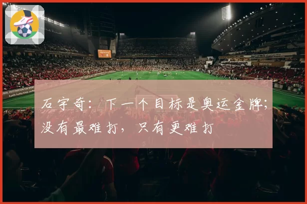 石宇奇：下一个目标是奥运金牌；没有最难打，只有更难打