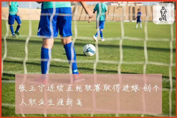 张玉宁连续五轮联赛取得进球 创个人职业生涯新高