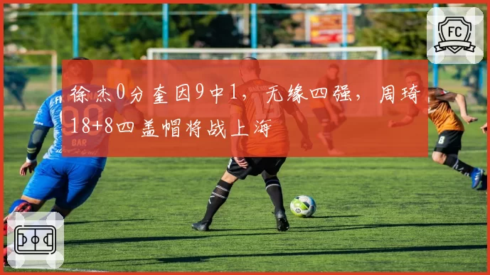 徐杰0分奎因9中1，无缘四强，周琦18+8四盖帽将战上海