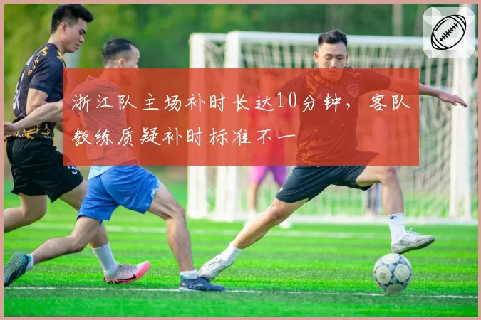 浙江队主场补时长达10分钟，客队教练质疑补时标准不一