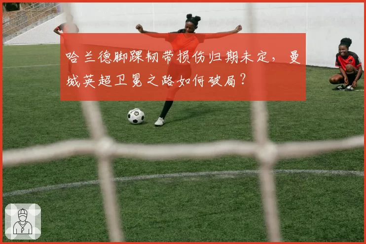 哈兰德脚踝韧带损伤归期未定，曼城英超卫冕之路如何破局？