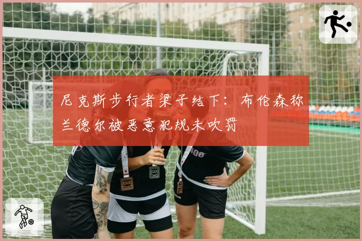 尼克斯步行者梁子结下：布伦森称兰德尔被恶意犯规未吹罚