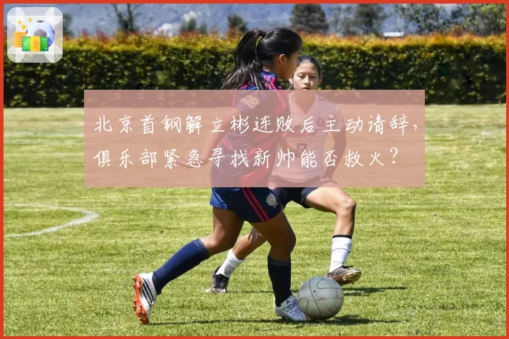 北京首钢解立彬连败后主动请辞，俱乐部紧急寻找新帅能否救火？