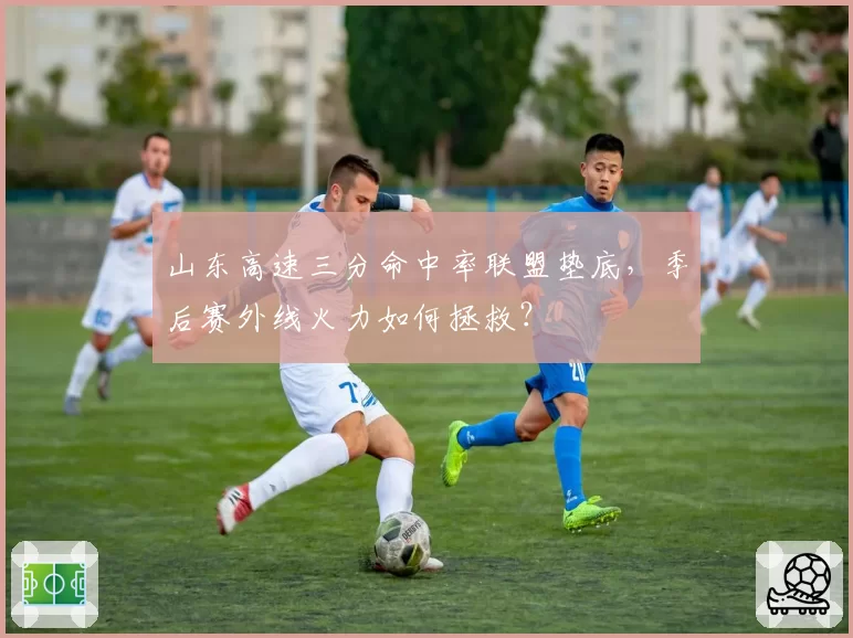 山东高速三分命中率联盟垫底,季后赛外线火力如何拯救?